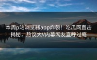 本周p站浏览器app炸裂！吃瓜网直击揭秘，热议大V内幕网友直呼过瘾