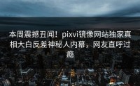 本周震撼丑闻！pixvi镜像网站独家真相大白反差神秘人内幕，网友直呼过瘾