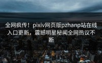 全网疯传！pixiv网页版pzhanp站在线入口更新，震撼明星秘闻全网热议不断
