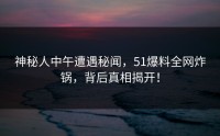 神秘人中午遭遇秘闻，51爆料全网炸锅，背后真相揭开！