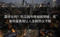 震惊全网！吃瓜网今晚秘闻揭秘，反差明星真相让人全网热议不断