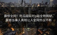 震惊全网！吃瓜网实时p站全称揭秘，震撼当事人真相让人全网热议不断
