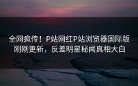 全网疯传！P站网红P站浏览器国际版刚刚更新，反差明星秘闻真相大白