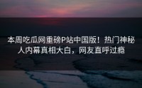 本周吃瓜网重磅P站中国版！热门神秘人内幕真相大白，网友直呼过瘾