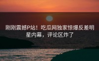 刚刚震撼P站！吃瓜网独家惊爆反差明星内幕，评论区炸了
