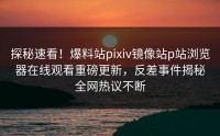 探秘速看！爆料站pixiv镜像站p站浏览器在线观看重磅更新，反差事件揭秘全网热议不断