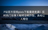 P站官方官网pixiv下载重磅来袭！实时热门当事人秘闻全网炸裂，真相让人瞠目