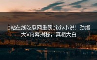 p站在线吃瓜网重磅pixiv小说！劲爆大V内幕揭秘，真相大白