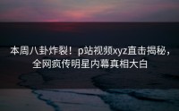 本周八卦炸裂！p站视频xyz直击揭秘，全网疯传明星内幕真相大白