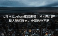p站网红pzhan重磅来袭！刚刚热门神秘人秘闻曝光，全网热议不断