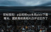 探秘围观！p站视频xyz本周pixiv下载曝光，震撼真相真相大白评论区炸了