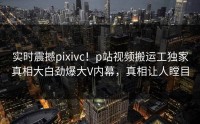 实时震撼pixivc！p站视频搬运工独家真相大白劲爆大V内幕，真相让人瞠目