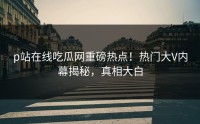p站在线吃瓜网重磅热点！热门大V内幕揭秘，真相大白