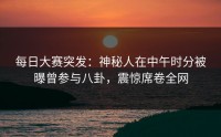 每日大赛突发：神秘人在中午时分被曝曾参与八卦，震惊席卷全网