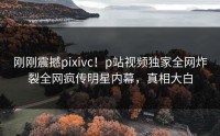 刚刚震撼pixivc！p站视频独家全网炸裂全网疯传明星内幕，真相大白