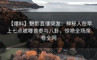 【爆料】魅影直播突发：神秘人在早上七点被曝曾参与八卦，惊艳全场席卷全网
