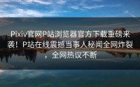 Pixiv官网P站浏览器官方下载重磅来袭！P站在线震撼当事人秘闻全网炸裂，全网热议不断