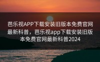 芭乐视APP下载安装旧版本免费官网最新科普，芭乐视app下载安装旧版本免费官网最新科普2024