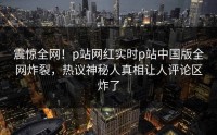 震惊全网！p站网红实时p站中国版全网炸裂，热议神秘人真相让人评论区炸了