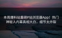 本周爆料站重磅P站浏览器App！热门神秘人内幕真相大白，细节太炸裂