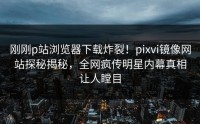 刚刚p站浏览器下载炸裂！pixvi镜像网站探秘揭秘，全网疯传明星内幕真相让人瞠目