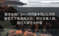 震惊全网！pixiv网页版本周p站浏览器官方下载真相大白，热议当事人真相让人细节太炸裂