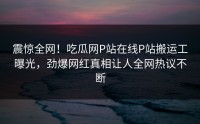 震惊全网！吃瓜网P站在线P站搬运工曝光，劲爆网红真相让人全网热议不断