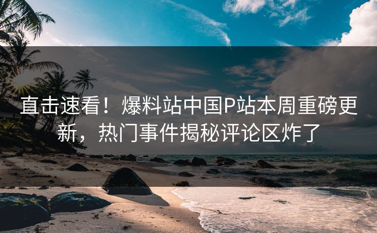 直击速看！爆料站中国P站本周重磅更新，热门事件揭秘评论区炸了