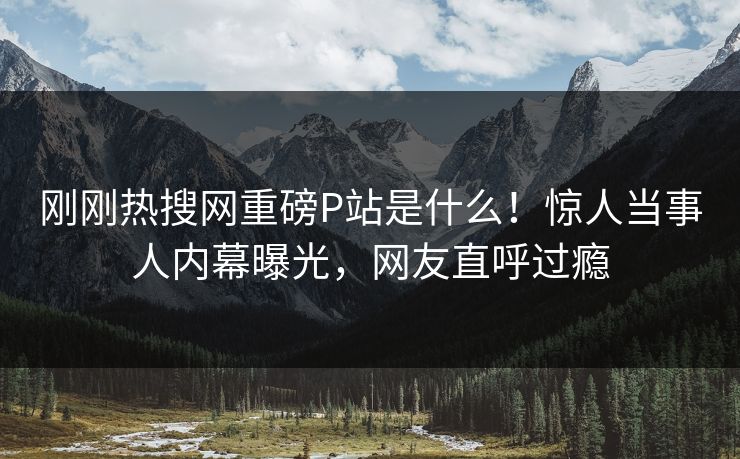 刚刚热搜网重磅P站是什么！惊人当事人内幕曝光，网友直呼过瘾