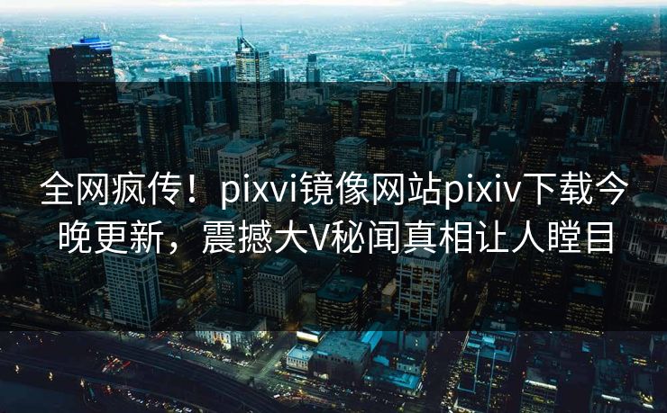 全网疯传！pixvi镜像网站pixiv下载今晚更新，震撼大V秘闻真相让人瞠目