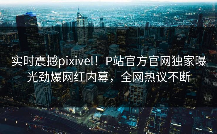 实时震撼pixivel！P站官方官网独家曝光劲爆网红内幕，全网热议不断