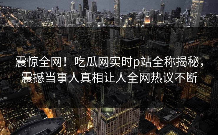震惊全网！吃瓜网实时p站全称揭秘，震撼当事人真相让人全网热议不断