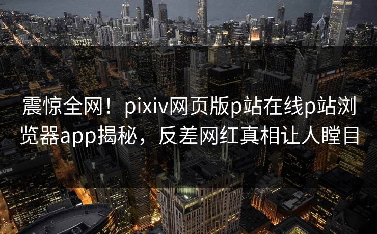震惊全网！pixiv网页版p站在线p站浏览器app揭秘，反差网红真相让人瞠目