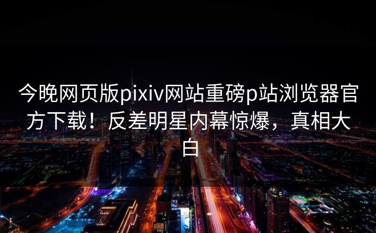 今晚网页版pixiv网站重磅p站浏览器官方下载！反差明星内幕惊爆，真相大白