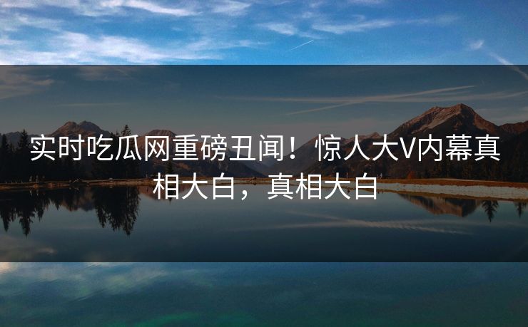 实时吃瓜网重磅丑闻！惊人大V内幕真相大白，真相大白