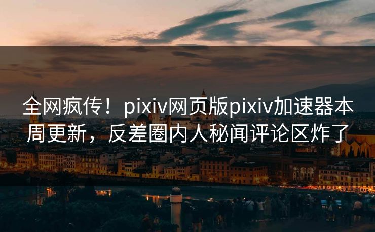 全网疯传！pixiv网页版pixiv加速器本周更新，反差圈内人秘闻评论区炸了