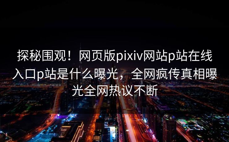 探秘围观！网页版pixiv网站p站在线入口p站是什么曝光，全网疯传真相曝光全网热议不断