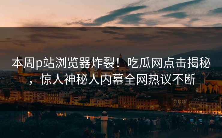 本周p站浏览器炸裂！吃瓜网点击揭秘，惊人神秘人内幕全网热议不断