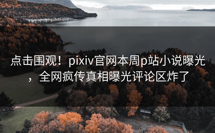 点击围观！pixiv官网本周p站小说曝光，全网疯传真相曝光评论区炸了