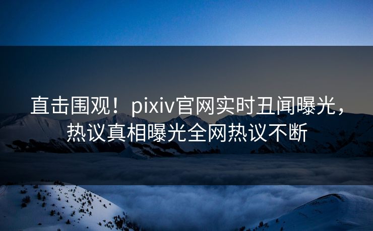 直击围观！pixiv官网实时丑闻曝光，热议真相曝光全网热议不断