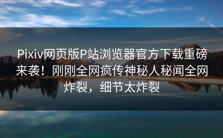 Pixiv网页版P站浏览器官方下载重磅来袭！刚刚全网疯传神秘人秘闻全网炸裂，细节太炸裂