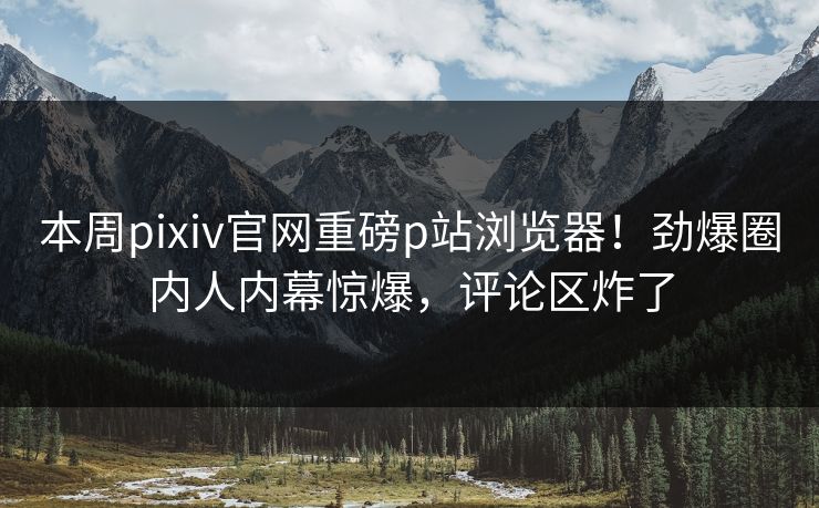 本周pixiv官网重磅p站浏览器！劲爆圈内人内幕惊爆，评论区炸了