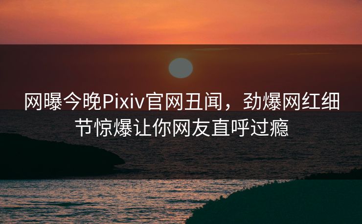 网曝今晚Pixiv官网丑闻，劲爆网红细节惊爆让你网友直呼过瘾