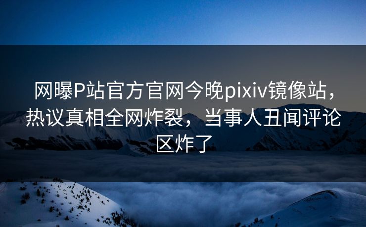 网曝P站官方官网今晚pixiv镜像站，热议真相全网炸裂，当事人丑闻评论区炸了