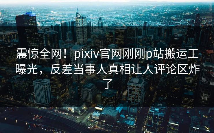 震惊全网！pixiv官网刚刚p站搬运工曝光，反差当事人真相让人评论区炸了