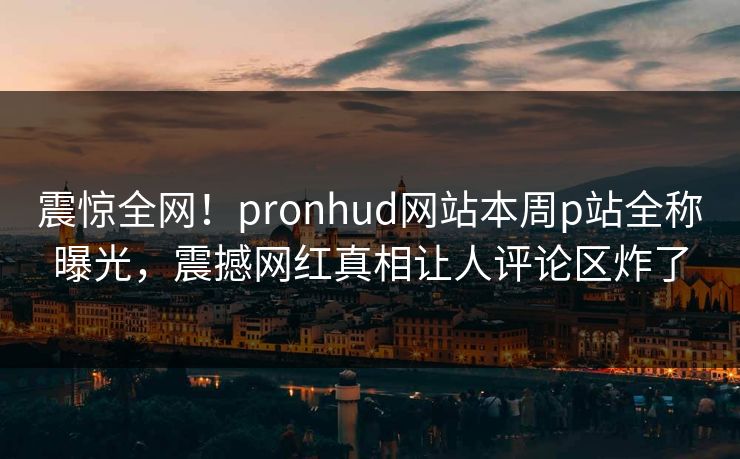 震惊全网！pronhud网站本周p站全称曝光，震撼网红真相让人评论区炸了