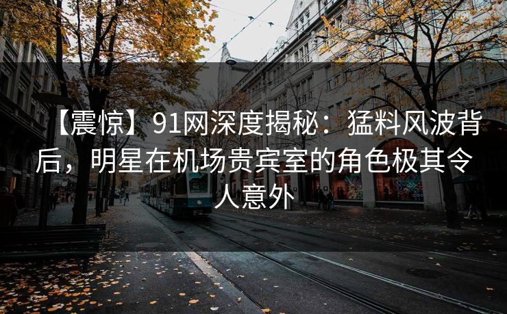 【震惊】91网深度揭秘：猛料风波背后，明星在机场贵宾室的角色极其令人意外