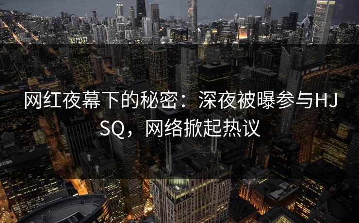 网红夜幕下的秘密：深夜被曝参与HJSQ，网络掀起热议