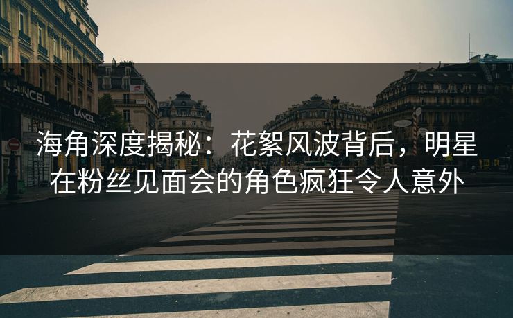 海角深度揭秘：花絮风波背后，明星在粉丝见面会的角色疯狂令人意外
