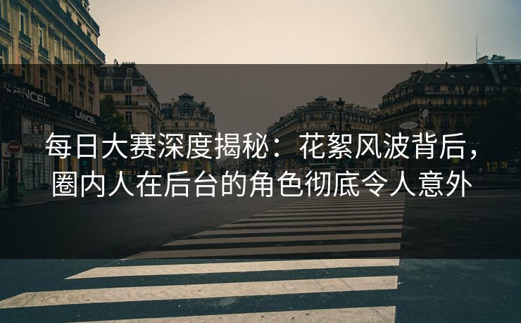 每日大赛深度揭秘：花絮风波背后，圈内人在后台的角色彻底令人意外